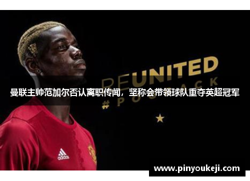 曼联主帅范加尔否认离职传闻,坚称会带领球队重夺英超冠军