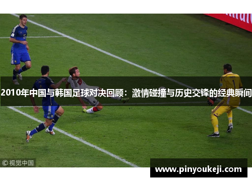 2010年中国与韩国足球对决回顾：激情碰撞与历史交锋的经典瞬间