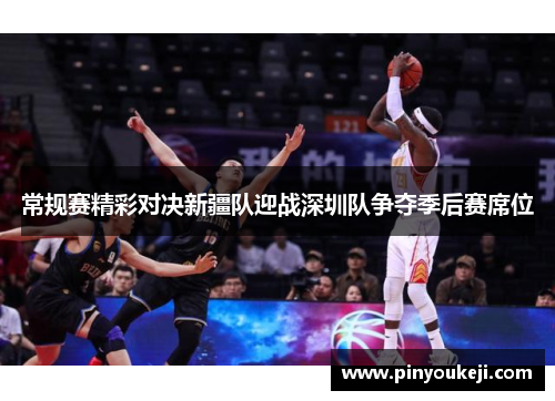 常规赛精彩对决新疆队迎战深圳队争夺季后赛席位
