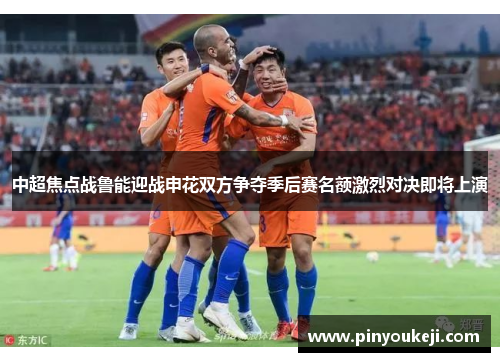 中超焦点战鲁能迎战申花双方争夺季后赛名额激烈对决即将上演